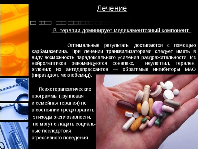 Лечение   В терапии доминирует медикаментозный компонент.   Оптимальные результаты достигаются с помощью карбамазепина. При лечении транквилизаторами следует иметь в виду возможность парадоксального усиления раздражительности. Из нейролептиков рекомендуются сонапакс, неулептил, терален, эглонил; из антидепрессантов — обратимые ингибиторы МАО (пиразидол, моклобемид).  Психотерапевтические программы (групповая и семейная терапия) не в состоянии предотвратить  эпизоды эксплозивности,  но могут сгладить социаль- ные последствия агрессивного поведения. 