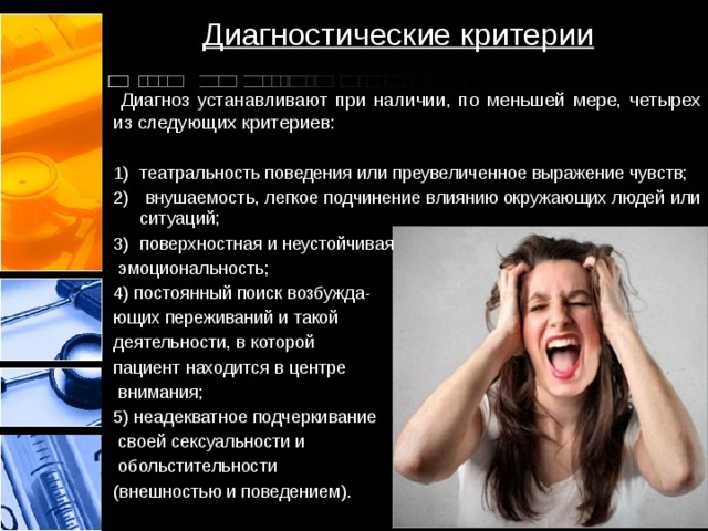 Диагностические критерии  Диагноз устанавливают при наличии, по меньшей мере, четырех из следующих критериев: театральность поведения или преувеличенное выражение чувств;  внушаемость, легкое подчинение влиянию окружающих людей или ситуаций; поверхностная и неустойчивая  эмоциональность; 4) постоянный поиск возбужда- ющих переживаний и такой деятельности, в которой пациент находится в центре  внимания; 5) неадекватное подчеркивание  своей сексуальности и  обольстительности (внешностью и поведением). 