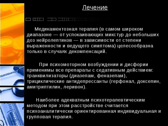 Лечение  Медикаментозная терапия (в самом широком диапазоне — от успокаивающих микстур до небольших доз нейролептиков — в зависимости от степени выраженности и ведущего симптома) целесообразна только в случаях декомпенсаций.  При психомоторном возбуждении и дисфории применимы все препараты с седативным действием: транквилизаторы (диазепам, феназепам), трициклические антидепрессанты (герфонал, доксепин, амитриптилин, леривон).  Наиболее адекватным психотерапевтическим методом при этом расстройстве считается психоаналитически ориентированная индивидуальная и групповая терапия. 