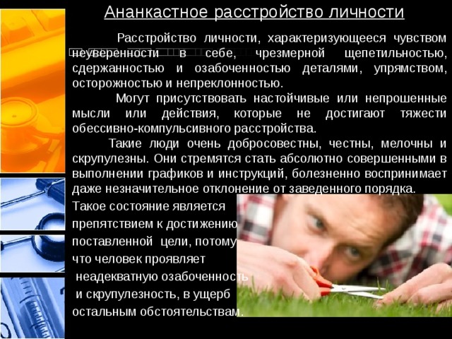 Ананкастное расстройство личности  Расстройство личности, характеризующееся чувством неуверенности в себе, чрезмерной щепетильностью, сдержанностью и озабоченностью деталями, упрямством, осторожностью и непреклонностью.  Могут присутствовать настойчивые или непрошенные мысли или действия, которые не достигают тяжести обессивно-компульсивного расстройства.  Такие люди очень добросовестны, честны, мелочны и скрупулезны. Они стремятся стать абсолютно совершенными в выполнении графиков и инструкций, болезненно воспринимает даже незначительное отклонение от заведенного порядка.  Такое состояние является препятствием к достижению поставленной цели, потому что человек проявляет  неадекватную озабоченность  и скрупулезность, в ущерб остальным обстоятельствам. 