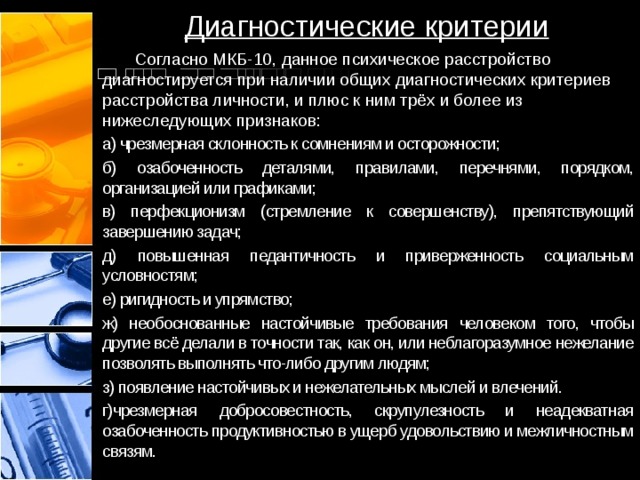 Диагностические критерии  Согласно МКБ-10, данное психическое расстройство диагностируется при наличии общих диагностических критериев расстройства личности, и плюс к ним трёх и более из нижеследующих признаков: а) чрезмерная склонность к сомнениям и осторожности; б) озабоченность деталями, правилами, перечнями, порядком, организацией или графиками; в) перфекционизм (стремление к совершенству), препятствующий завершению задач; д) повышенная педантичность и приверженность социальным условностям; е) ригидность и упрямство; ж) необоснованные настойчивые требования человеком того, чтобы другие всё делали в точности так, как он, или неблагоразумное нежелание позволять выполнять что-либо другим людям; з) появление настойчивых и нежелательных мыслей и влечений. г)чрезмерная добросовестность, скрупулезность и неадекватная озабоченность продуктивностью в ущерб удовольствию и межличностным связям. 