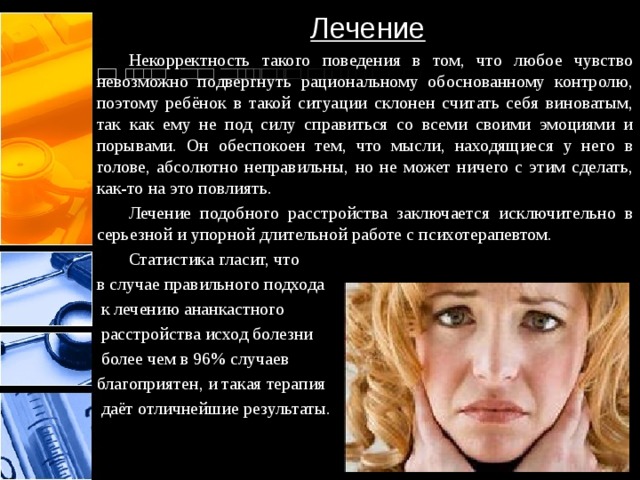 Лечение  Некорректность такого поведения в том, что любое чувство невозможно подвергнуть рациональному обоснованному контролю, поэтому ребёнок в такой ситуации склонен считать себя виноватым, так как ему не под силу справиться со всеми своими эмоциями и порывами. Он обеспокоен тем, что мысли, находящиеся у него в голове, абсолютно неправильны, но не может ничего с этим сделать, как-то на это повлиять.  Лечение подобного расстройства заключается исключительно в серьезной и упорной длительной работе с психотерапевтом.  Статистика гласит, что в случае правильного подхода  к лечению ананкастного  расстройства исход болезни  более чем в 96% случаев благоприятен, и такая терапия  даёт отличнейшие результаты. 