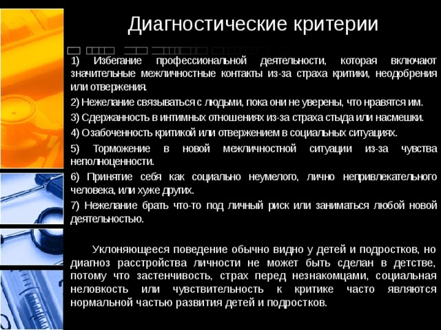 Диагностические критерии 1) Избегание профессиональной деятельности, которая включают значительные межличностные контакты из-за страха критики, неодобрения или отвержения. 2) Нежелание связываться с людьми, пока они не уверены, что нравятся им. 3) Сдержанность в интимных отношениях из-за страха стыда или насмешки. 4) Озабоченность критикой или отвержением в социальных ситуациях. 5) Торможение в новой межличностной ситуации из-за чувства неполноценности. 6) Принятие себя как социально неумелого, лично непривлекательного человека, или хуже других. 7) Нежелание брать что-то под личный риск или заниматься любой новой деятельностью .  Уклоняющееся поведение обычно видно у детей и подростков, но диагноз расстройства личности не может быть сделан в детстве, потому что застенчивость, страх перед незнакомцами, социальная неловкость или чувствительность к критике часто являются нормальной частью развития детей и подростков. 
