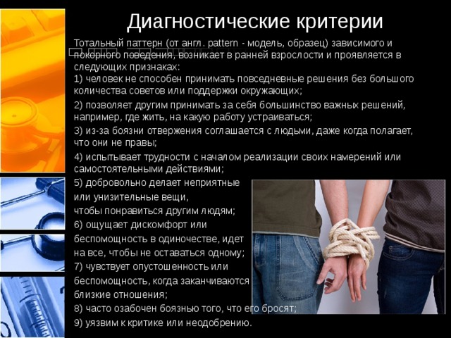 Диагностические критерии Тотальный паттерн (от англ. рattern - модель, образец) зависимого и покорного поведения, возникает в ранней взрослости и проявляется в следующих признаках: 1) человек не способен принимать повседневные решения без большого количества советов или поддержки окружающих; 2) позволяет другим принимать за себя большинство важных решений, например, где жить, на какую работу устраиваться; 3) из-за боязни отвержения соглашается с людьми, даже когда полагает, что они не правы; 4) испытывает трудности с началом реализации своих намерений или самостоятельными действиями; 5) добровольно делает неприятные или унизительные вещи, чтобы понравиться другим людям; 6) ощущает дискомфорт или беспомощность в одиночестве, идет на все, чтобы не оставаться одному; 7) чувствует опустошенность или беспомощность, когда заканчиваются близкие отношения; 8) часто озабочен боязнью того, что его бросят; 9) уязвим к критике или неодобрению.  