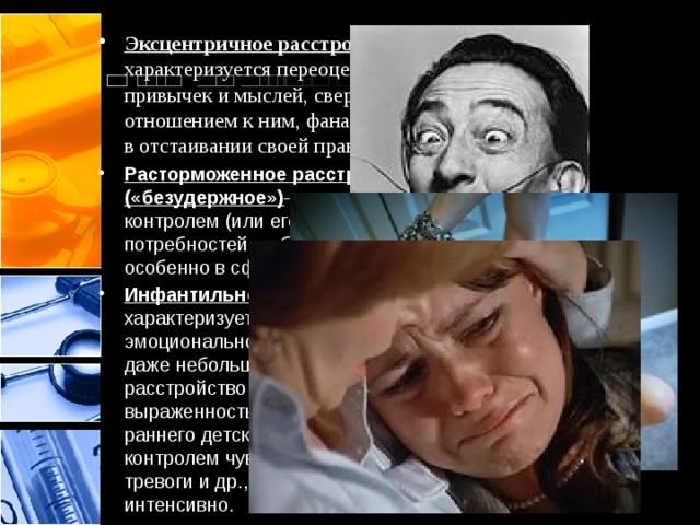 Эксцентричное расстройство личности — характеризуется переоценкой своих привычек и мыслей, сверхценным отношением к ним, фанатичным упорством в отстаивании своей правоты. Расторможенное расстройство личности («безудержное») — характеризуется плохим контролем (или его отсутствием) потребностей, побуждений и желаний, особенно в сфере нравственности. Инфантильное расстройство личности — характеризуется отсутствием эмоционального равновесия, воздействия даже небольших стрессов вызывают расстройство эмоциональной сферы; выраженностью черт, свойственных для раннего детского возраста; плохим контролем чувств враждебности, вины, тревоги и др., проявляющихся очень интенсивно. 