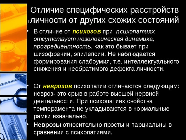 Отличие специфических расстройств личности от других схожих состояний В отличие от психозов  при   психопатиях отсутствует нозологическая динамика, прогредиентность , как это бывает при шизофрении, эпилепсии. Не наблюдается формирования слабоумия, т.е. интеллектуального снижения и необратимого дефекта личности. От неврозов психопатии отличаются следующим: невроз- это срыв в работе высшей нервной деятельности. При психопатиях свойства темперамента не укладываются в нормальные рамки изначально.  Неврозы  относительно просты и парциальны в сравнении с психопатиями. 