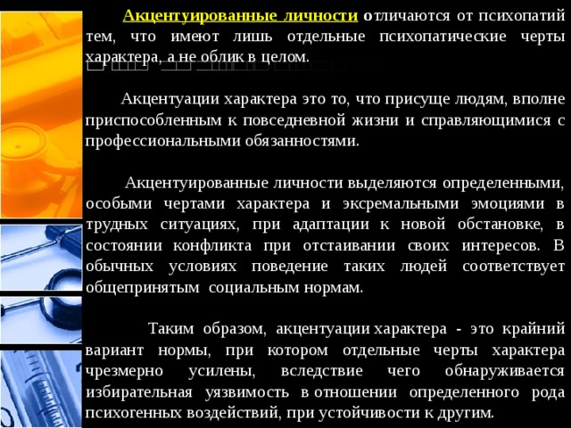  Акцентуированные личности о тличаются от психопатий тем, что имеют лишь отдельные психопатические черты характера, а не облик в целом.  Акцентуации характера это то, что присуще людям, вполне приспособленным к повседневной жизни и справляющимися с профессиональными обязанностями.   Акцентуированные личности выделяются определенными, особыми чертами характера и эксремальными эмоциями в трудных ситуациях, при адаптации к новой обстановке, в состоянии конфликта при отстаивании своих интересов. В обычных условиях поведение таких людей соответствует общепринятым  социальным нормам.  Таким образом, акцентуации характера - это крайний вариант нормы, при котором отдельные черты характера чрезмерно усилены, вследствие чего обнаруживается избирательная уязвимость в отношении определенного рода психогенных воздействий, при устойчивости к другим.  