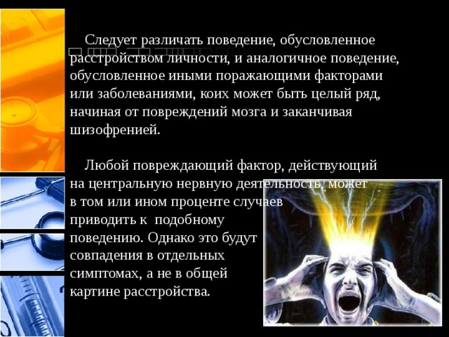  Следует различать поведение, обусловленное  расстройством личности, и аналогичное поведение, обусловленное иными поражающими факторами  или заболеваниями, коих может быть целый ряд,  начиная от повреждений мозга и заканчивая  шизофренией.   Любой повреждающий фактор, действующий  на центральную нервную деятельность, может  в том или ином проценте случаев  приводить к подобному поведению. Однако это будут  совпадения в отдельных  симптомах, а не в общей  картине расстройства. 
