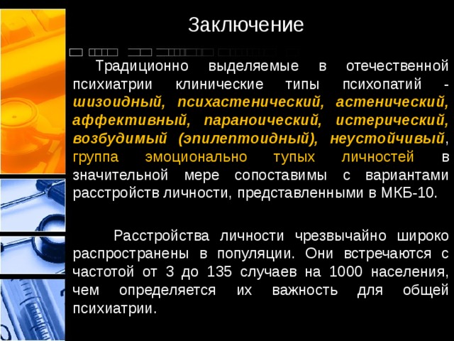 Заключение  Традиционно выделяемые в отечественной психиатрии клинические типы психопатий - шизоидный, психастенический, астенический, аффективный, параноический, истерический, возбудимый (эпилептоидный), неустойчивый , группа эмоционально тупых личностей в значительной мере сопоставимы с вариантами расстройств личности, представленными в МКБ-10.  Расстройства личности чрезвычайно широко распространены в популяции. Они встречаются с частотой от 3 до 135 случаев на 1000 населения, чем определяется их важность для общей психиатрии. 