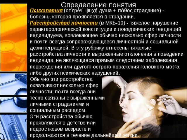 Определение понятия Психопатия (от греч. ψυχή душа + πάθος страдание) - болезнь, которая проявляется в страдании. Расстройство личности  ( в МКБ-10) - тяжелое нарушение характерологической конституции и поведенческих тенденций индивидуума, вовлекающее обычно несколько сфер личности и почти всегда сопровождающееся личностной и социальной дезинтеграцией. В эту рубрику отнесены тяжелые расстройства личности и выраженные отклонения в поведении индивида, не являющиеся прямым следствием заболевания, повреждения или другого острого поражения головного мозга либо других психических нарушений. Обычно эти расстройства охватывают несколько сфер личности; почти всегда они тесно связаны с выраженными личными страданиями и социальным распадом. Эти расстройства обычно проявляются в детстве или подростковом возрасте и продолжаются в течение дальнейшей жизни. 