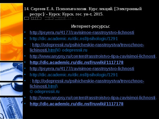 14. Сергеев Е.А. Психопатология. Курс лекций. [Электронный ресурс]/ - Курск: Курск. гос. ун-т, 2015. Интернет-ресурсы: http://psyera.ru/4177/zavisimoe-rasstroystvo-lichnosti http://dic.academic.ru/dic.nsf/psihologic/1291 :  http :// odepressii . ru / psihicheskie - rasstroystva / trevozhnoe - lichinosti . html \© odepressii.ru http://www.anypsy.ru/content/rasstroistvo-tipa-zavisimoi-lichnosti . http:// dic.academic.ru/dic.nsf/ruwiki/1117178 http://psyera.ru/4177/zavisimoe-rasstroystvo-lichnosti http://dic.academic.ru/dic.nsf/psihologic/1291 :  http :// odepressii . ru / psihicheskie - rasstroystva / trevozhnoe - lichinosti . html \  © odepressii.ru http://www.anypsy.ru/content/rasstroistvo-tipa-zavisimoi-lichnosti . http://dic.academic.ru/dic.nsf/ruwiki/1117178  