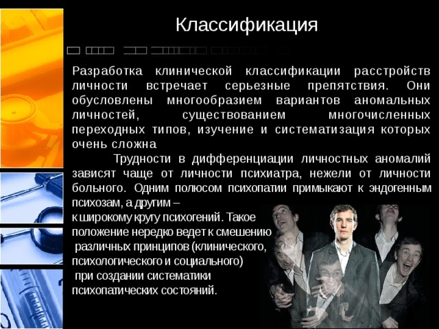 Классификация Разработка клинической классификации расстройств личности встречает серьезные препятствия. Они обусловлены многообразием вариантов аномальных личностей, существованием многочисленных переходных типов, изучение и систематизация которых очень сложна  Трудности в дифференциации личностных аномалий зависят чаще от личности психиатра, нежели от личности больного. Одним полюсом психопатии примыкают к эндогенным психозам, а другим – к широкому кругу психогений. Такое положение нередко ведет к смешению  различных принципов (клинического, психологического и социального)  при создании систематики психопатических состояний. 