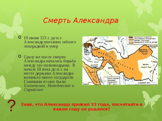Смерть Александра 10 июня 323 г. до н.э. Александр внезапно заболел лихорадкой и умер Сразу же после смерти Александра началась борьба между его полководцами. В начале III века до н.э. на месте державы Александра возникло много государств. Главными из них были: Египетское, Македонское и Сирийское ? Зная, что Александр прожил 33 года, посчитайте в каком году он родился? 