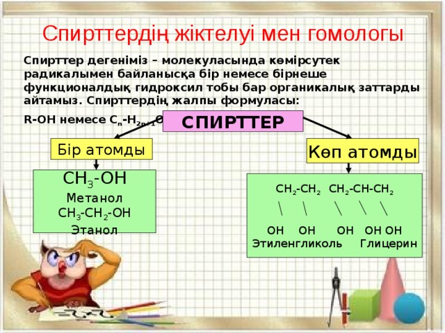 Спирттердің жіктелуі мен гомологы Спирттер дегеніміз – молекуласында көмірсутек радикалымен байланысқа бір немесе бірнеше функционалдық гидроксил тобы бар органикалық заттарды айтамыз. Спирттердің жалпы формуласы: R-OH немесе C n -H 2n+1 OH СПИРТТЕР Көп атомды Бір атомды CH 3 -OH Метанол CH 3 -CH 2 -OH Этанол СH 2 -CH 2 CH 2 -CH-CH 2 OH OH OH OH OH Этиленгликоль Глицерин
