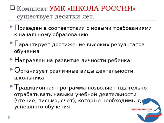 Комплект УМК «ШКОЛА РОССИИ» существует десятки лет. П риведен в соответствии с новыми требованиями к начальному образованию Г арантирует достижение высоких результатов обучения Н аправлен на развитие личности ребенка О рганизует различные виды деятельности школьника Т радиционная программа позволяет тщательно отрабатывать навыки учебной деятельности (чтение, письмо, счет), которые необходимы для успешного обучения 