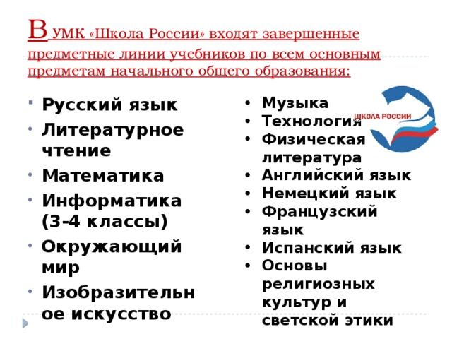 В УМК «Школа России» входят завершенные предметные линии учебников по всем основным предметам начального общего образования: Музыка Технология Физическая литература Английский язык Немецкий язык Французский язык Испанский язык Основы религиозных культур и светской этики Русский язык Литературное чтение Математика Информатика (3-4 классы) Окружающий мир Изобразительное искусство 