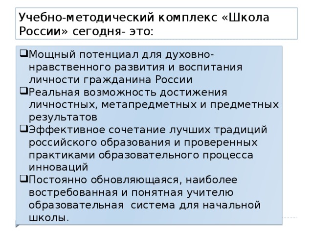 Учебно-методический комплекс «Школа России» сегодня- это: Мощный потенциал для духовно- нравственного развития и воспитания личности гражданина России Реальная возможность достижения личностных, метапредметных и предметных результатов Эффективное сочетание лучших традиций российского образования и проверенных практиками образовательного процесса инноваций Постоянно обновляющаяся, наиболее востребованная и понятная учителю образовательная система для начальной школы. 