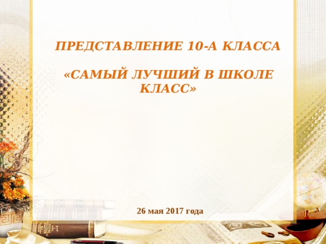  ПРЕДСТАВЛЕНИЕ 10-А КЛАССА   «САМЫЙ ЛУЧШИЙ В ШКОЛЕ КЛАСС» 26 мая 2017 года 