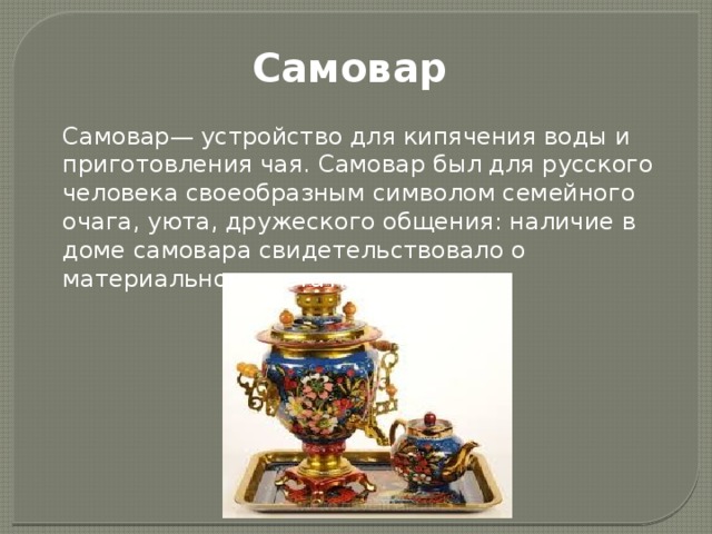 Самовар Самовар— устройство для кипячения воды и приготовления чая. Самовар был для русского человека своеобразным символом семейного очага, уюта, дружеского общения: наличие в доме самовара свидетельствовало о материальном до­статке. 