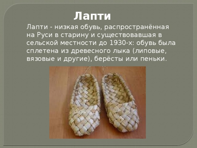 Лапти Лапти - низкая обувь, распространённая на Руси в старину и существовавшая в сельской местности до 1930-х: обувь была сплетена из древесного лыка (липовые, вязовые и другие), берёсты или пеньки. 