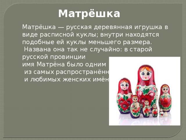 Матрёшка Матрёшка — русская деревянная игрушка в виде расписной куклы; внутри находятся подобные ей куклы меньшего размера.  Названа она так не случайно: в старой русской провинции имя Матрёна было одним  из самых распространённых  и любимых женских имён. 