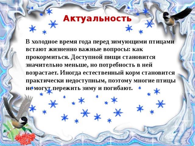 Актуальность В холодное время года перед зимующими птицами встают жизненно важные вопросы: как прокормиться. Доступной пищи становится значительно меньше, но потребность в ней возрастает. Иногда естественный корм становится практически недоступным, поэтому многие птицы не могут пережить зиму и погибают. 