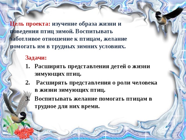 Цель проекта: изучение образа жизни и поведения птиц зимой. Воспитывать заботливое отношение к птицам, желание помогать им в трудных зимних условиях.   Задачи: Расширять представления детей о жизни зимующих птиц.   Расширять представления о роли человека в жизни зимующих птиц. Воспитывать желание помогать птицам в трудное для них время. 