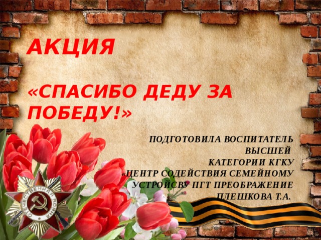 АКЦИЯ   «СПАСИБО ДЕДУ ЗА ПОБЕДУ!»  ПОДГОТОВИЛА ВОСПИТАТЕЛЬ ВЫСШЕЙ КАТЕГОРИИ КГКУ «ЦЕНТР СОДЕЙСТВИЯ СЕМЕЙНОМУ УСТРОЙСВУ ПГТ ПРЕОБРАЖЕНИЕ ПЛЕШКОВА Т.А.  