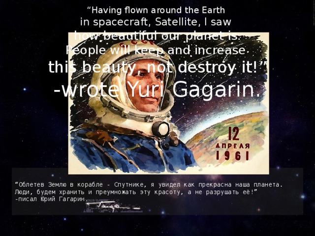 “ Having flown around the Earth in spacecraft, Satellite, I saw how beautiful our planet is. People will keep and increase this beauty, not destroy it!” -wrote Yuri Gagarin. “ Облетев Землю в корабле - Спутнике, я увидел как прекрасна наша планета. Люди, будем хранить и преумножать эту красоту, а не разрушать её!” -писал Юрий Гагарин. 