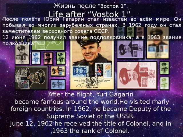 Жизнь после “Восток 1” . Life after “Vostok 1”. После полёта Юрий Гагарин стал известен во всём мире. Он побывал во многих зарубежных странах. В 1962 году он стал заместителем верховного совета СССР. 12 июня 1962 получил звание подполковника, а в 1963 звание полковника. After the flight, Yuri Gagarin  became famous around the world.He visited many foreign countries. In 1962, he became Deputy of the Supreme Soviet of the USSR. June 12, 1962 he received the title of Colonel, and in 1963 the rank of Colonel. 