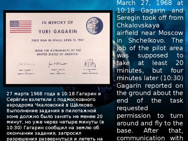 March 27, 1968 at 10:18 Gagarin and Seregin took off from Chkalovskaya airfield near Moscow in Shchelkovo. The job of the pilot area was supposed to take at least 20 minutes, but four minutes later (10:30) Gagarin reported on the ground about the end of the task requested permission to turn around and fly to the base. After that, communication with the aircraft was lost. 27 марта 1968 года в 10:18 Гагарин и Серёгин взлетели с подмосковного аэродрома Чкаловский в Щёлково. Выполнение задания в пилотажной зоне должно было занять не менее 20 минут, но уже через четыре минуты (в 10:30) Гагарин сообщил на землю об окончании задания, запросил разрешения развернуться и лететь на базу. После этого связь с самолётом прервалась. 