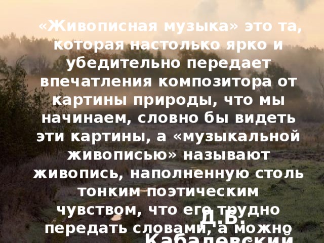  «Живописная музыка» это та, которая настолько ярко и убедительно передает впечатления композитора от картины природы, что мы начинаем, словно бы видеть эти картины, а «музыкальной живописью» называют живопись, наполненную столь тонким поэтическим чувством, что его трудно передать словами, а можно выразить только такой же поэтичной мелодией. Д.Б. Кабалевский 