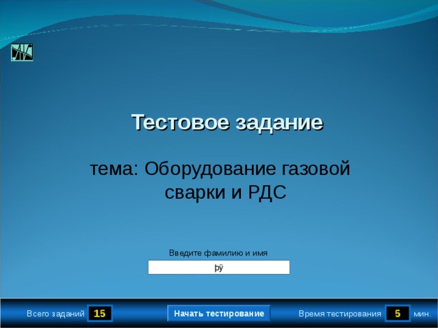 True False True True 1.2 5 True Тестовое задание  тема: Оборудование газовой сварки и РДС Версия от 18.11.2009 г. Последнюю версию шаблона смотрите на сайте «Тестирование в MS PowerPoint » http://www.rosinka.vrn.ru/pp/ Введите фамилию и имя Начать тестирование 15 5 мин. Время тестирования Всего заданий  
