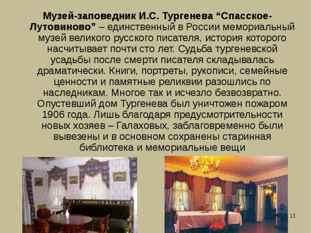 Музей-заповедник И.С. Тургенева “Спасское-Лутовиново” – единственный в России мемориальный музей великого русского писателя, история которого насчитывает почти сто лет. Судьба тургеневской усадьбы после смерти писателя складывалась драматически. Книги, портреты, рукописи, семейные ценности и памятные реликвии разошлись по наследникам. Многое так и исчезло безвозвратно. Опустевший дом Тургенева был уничтожен пожаром 1906 года. Лишь благодаря предусмотрительности новых хозяев – Галаховых, заблаговременно были вывезены и в основном сохранены старинная библиотека и мемориальные вещи 