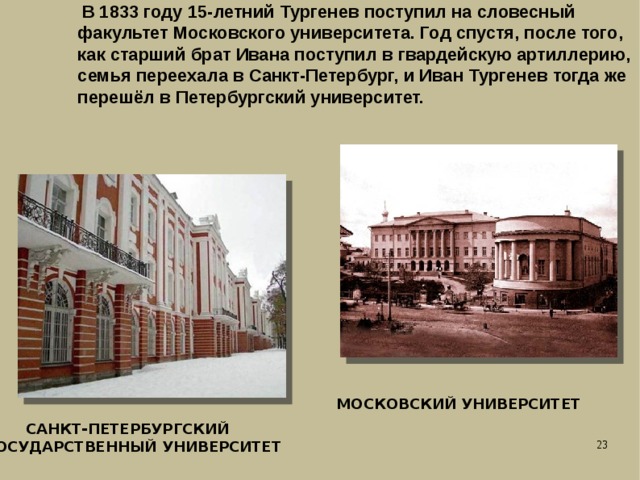  В 1833 году 15-летний Тургенев поступил на словесный факультет Московского университета. Год спустя, после того, как старший брат Ивана поступил в гвардейскую артиллерию, семья переехала в Санкт-Петербург, и Иван Тургенев тогда же перешёл в Петербургский университет. МОСКОВСКИЙ УНИВЕРСИТЕТ  САНКТ-ПЕТЕРБУРГСКИЙ ГОСУДАРСТВЕННЫЙ УНИВЕРСИТЕТ 