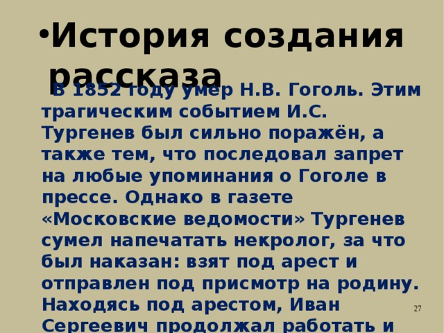 История создания рассказа  В 1852 году умер Н.В. Гоголь. Этим трагическим событием И.С. Тургенев был сильно поражён, а также тем, что последовал запрет на любые упоминания о Гоголе в прессе. Однако в газете «Московские ведомости» Тургенев сумел напечатать некролог, за что был наказан: взят под арест и отправлен под присмотр на родину. Находясь под арестом, Иван Сергеевич продолжал работать и написал повесть «Муму». 