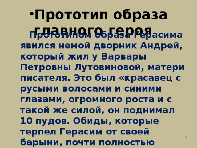 Прототип образа главного героя  Прототипом образа Герасима явился немой дворник Андрей, который жил у Варвары Петровны Лутовиновой, матери писателя. Это был «красавец с русыми волосами и синими глазами, огромного роста и с такой же силой, он поднимал 10 пудов. Обиды, которые терпел Герасим от своей барыни, почти полностью повторяют обиды, нанесённые реальному дворнику Андрею. Андрей, в отличие от Герасима, служил барыне до конца жизни, был верен ей и после того, как погибла собачка. 
