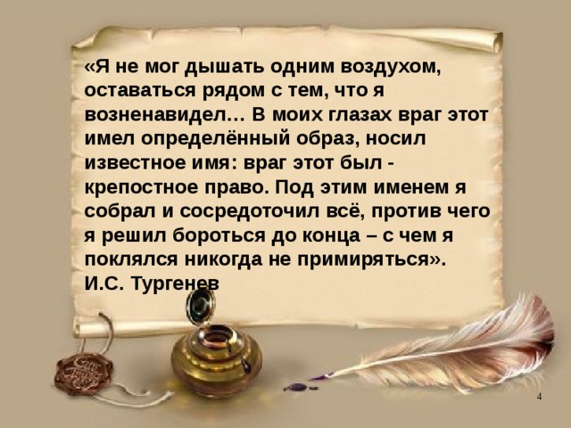 «Я не мог дышать одним воздухом, оставаться рядом с тем, что я возненавидел… В моих глазах враг этот имел определённый образ, носил известное имя: враг этот был - крепостное право. Под этим именем я собрал и сосредоточил всё, против чего я решил бороться до конца – с чем я поклялся никогда не примиряться».  И.С. Тургенев 