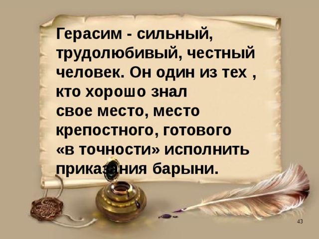 Герасим - сильный,  трудолюбивый, честный  человек. Он один из тех ,  кто хорошо знал  свое место, место  крепостного, готового  «в точности» исполнить  приказания барыни. 