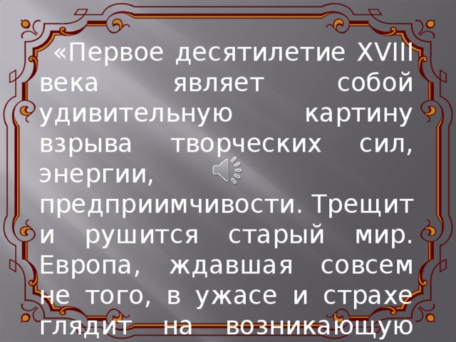  «Первое десятилетие XVIII века являет собой удивительную картину взрыва творческих сил, энергии, предприимчивости. Трещит и рушится старый мир. Европа, ждавшая совсем не того, в ужасе и страхе глядит на возникающую Россию.»  А.Н.Толстой 