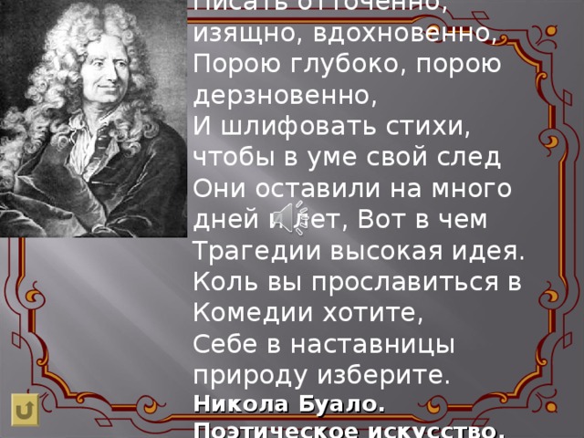 Писать отточенно, изящно, вдохновенно,  Порою глубоко, порою дерзновенно,  И шлифовать стихи, чтобы в уме свой след  Они оставили на много дней и лет, Вот в чем Трагедии высокая идея.  Коль вы прославиться в Комедии хотите,  Себе в наставницы природу изберите. Никола Буало. Поэтическое искусство. 
