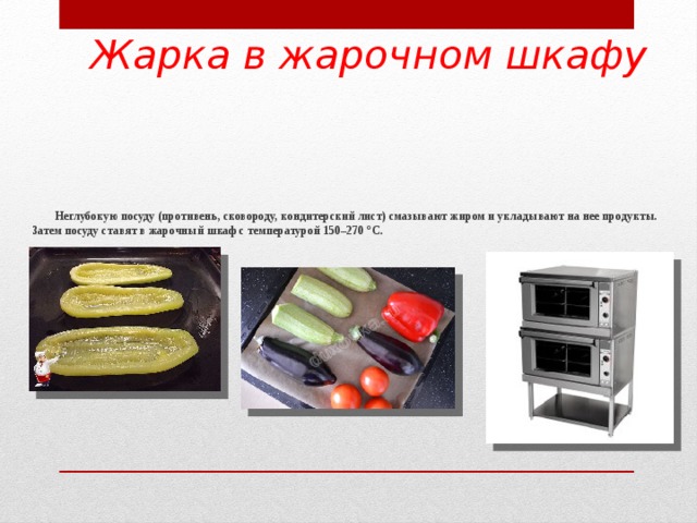 Жарка в жарочном шкафу  Неглубокую посуду (противень, сковороду, кондитерский лист) смазывают жиром и укладывают на нее продукты. Затем посуду ставят в жарочный шкаф с температурой 150–270 °С.       