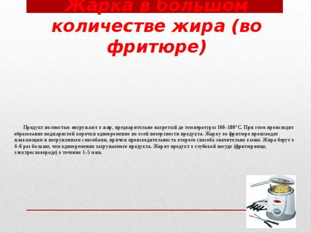 Жарка в большом количестве жира (во фритюре)  Продукт полностью погружают в жир, предварительно нагретый до температуры 160–180°С. При этом происходит образование поджаристой корочки одновременно по всей поверхности продукта. Жарку во фритюре производят плавающим и погруженным способами, причем производительность второго способа значительно выше. Жира берут в 4–6 раз больше, чем одновременно загружаемого продукта. Жарят продукт в глубокой посуде (фритюрнице, электросковороде) в течение 1–5 мин.   