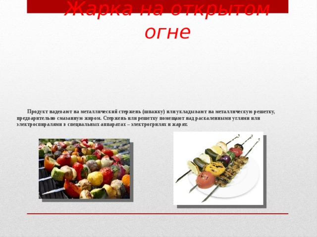 Жарка на открытом огне  Продукт надевают на металлический стержень (шпажку) или укладывают на металлическую решетку, предварительно смазанную жиром. Стержень или решетку помещают над раскаленными углями или электроспиралями в специальных аппаратах – электрогрилях и жарят.      