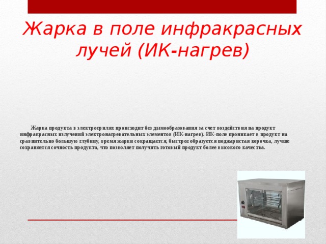 Жарка в поле инфракрасных лучей (ИК-нагрев)  Жарка продукта в электрогрилях происходит без дымообразования за счет воздействия на продукт инфракрасных излучений электронагревательных элементов (ИК-нагрев). ИК-поле проникает в продукт на сравнительно большую глубину, время жарки сокращается, быстрее образуется поджаристая корочка, лучше сохраняется сочность продукта, что позволяет получить готовый продукт более высокого качества.   