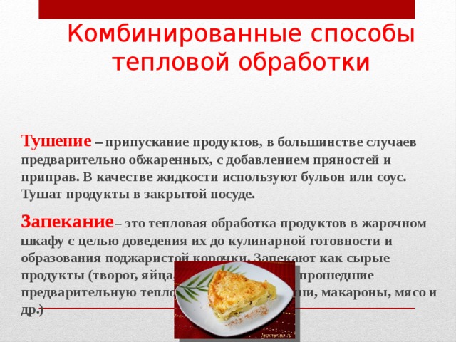 Комбинированные способы тепловой обработки   Тушение – припускание продуктов, в большинстве случаев предварительно обжаренных, с добавлением пряностей и приправ. В качестве жидкости используют бульон или соус. Тушат продукты в закрытой посуде.  Запекание  – это тепловая обработка продуктов в жарочном шкафу с целью доведения их до кулинарной готовности и образования поджаристой корочки. Запекают как сырые продукты (творог, яйца, рыбу, мясо), так и прошедшие предварительную тепловую обработку (каши, макароны, мясо и др.)        