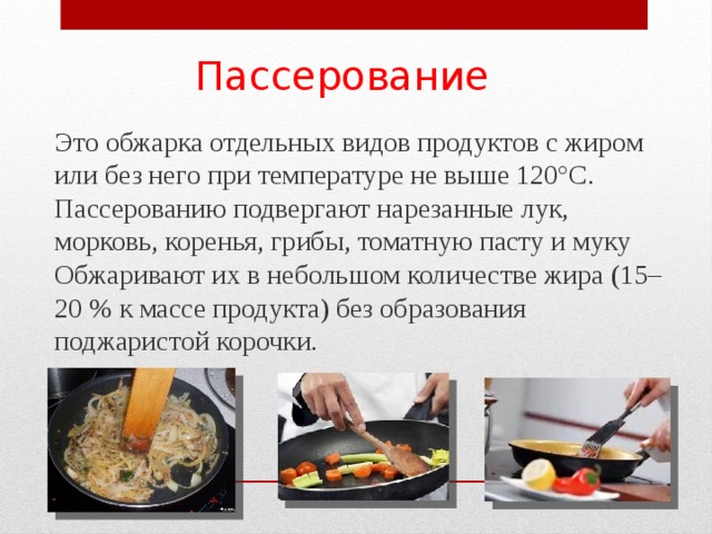 Пассерование  Это обжарка отдельных видов продуктов с жиром или без него при температуре не выше 120°С. Пассерованию подвергают нарезанные лук, морковь, коренья, грибы, томатную пасту и муку Обжаривают их в небольшом количестве жира (15–20 % к массе продукта) без образования поджаристой корочки. 