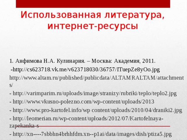 Использованная литература, интернет-ресурсы 1. Анфимова Н.А. Кулинария. – Москва: Академия, 2011.  -http://cs623718.vk.me/v623718030/36757/ITuepZe8yOo.jpg http://www.altam.ru/published/publicdata/ALTAMRALTAM/attachments/ - http://varimparim.ru/uploads/image/stranizy/rubriki/teplo/teplo2.jpg - http://www.vkusno-polezno.com/wp-content/uploads/2013 - http://www.pro-kartofel.info/wp content/uploads/2010/04/draniki2.jpg - http://leomerian.ru/wp-content/uploads/2012/07/Kartofelnaya-zapekanka-s - http://xn----7sbbhn4brhhfdm.xn--p1ai/data/images/dish/ptiza5.jpg - http://www.agroru.com/upload/images/18/1894354/1x640.jpg 