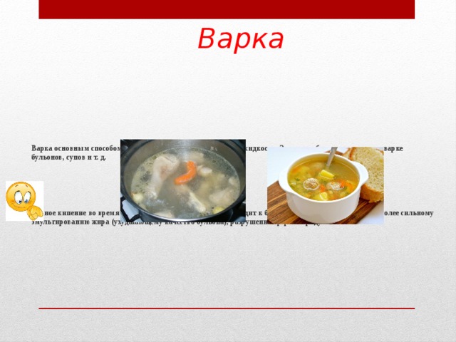 Варка Варка основным способом. Продукт полностью погружают в жидкость. Этот способ применяется при варке бульонов, супов и т. д.      Бурное кипение во время варки нежелательно, так как приводит к быстрому выкипанию жидкости, более сильному эмульгированию жира (ухудшающему качество бульона), разрушению формы продукта.  
