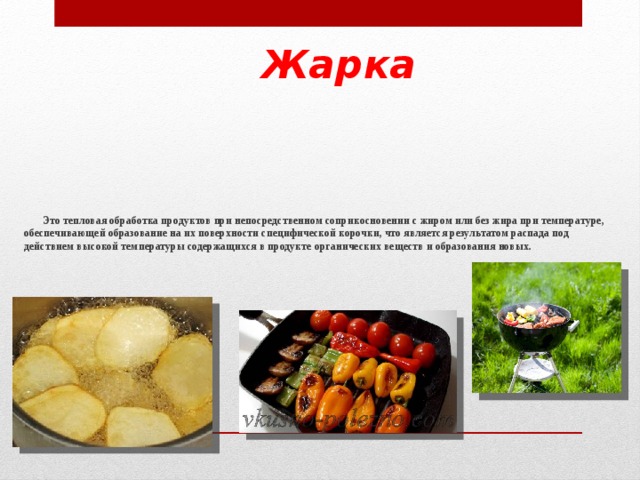 Жарка  Это тепловая обработка продуктов при непосредственном соприкосновении с жиром или без жира при температуре, обеспечивающей образование на их поверхности специфической корочки, что является результатом распада под действием высокой температуры содержащихся в продукте органических веществ и образования новых.     
